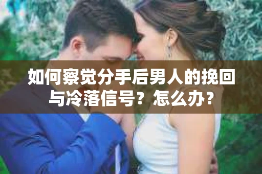 如何察觉分手后男人的挽回与冷落信号？怎么办？