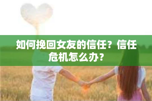 如何挽回女友的信任？信任危机怎么办？