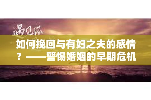 如何挽回与有妇之夫的感情？——警惕婚姻的早期危机信号