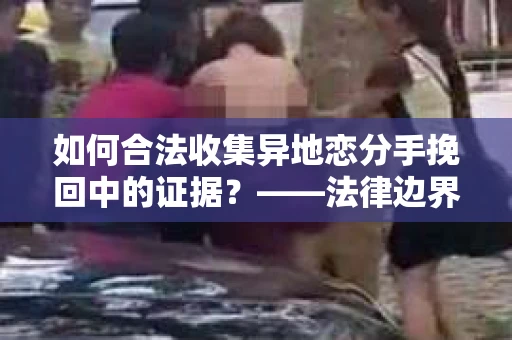 如何合法收集异地恋分手挽回中的证据？——法律边界内的取证策略