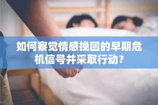 如何察觉情感挽回的早期危机信号并采取行动？