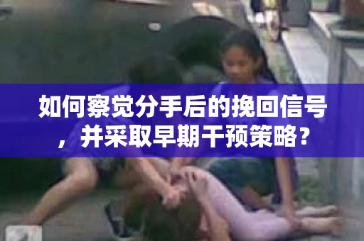 如何察觉分手后的挽回信号,并采取早期干预策略? 如何察觉分手后的挽回信号,并采取早期干预策略?