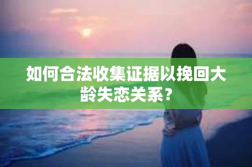 如何合法收集证据以挽回大龄失恋关系? 如何合法收集证据以挽回大龄失恋关系?