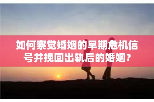 如何察觉婚姻的早期危机信号并挽回出轨后的婚姻？